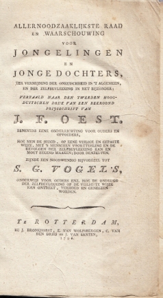 1798. OEST, J.F. - Allernoodzakelijkste raad en waarschouwing voor jongelingen en jonge dochters, ter vermijding der onkuischheid in het algemeen en der zelfbevlekking in het bijzonder. Vertaald naar den tweeden Hoogduitschen druk van een bekroond prijsschrift. Benevens eene onderrigting voor ouders en opvoeders, hoe men de jeugd op eene veilige en gepaste wijze, met 's menschen voortteeling en de gevolgen der zelfbevlekking kan en moet bekend maken. Zijnde een bijvoegsel tot S.G. Vogel's Onderwijs voor ouders enz. Hoe de ondeugd der zelfbevlekking op de veiligste wijze kan ontdekt, verhoed en genezen worden.